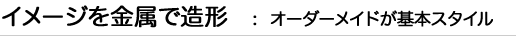 イメージを金属で造形：オーダーメイドが基本スタイル